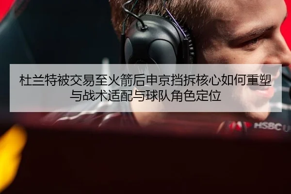 杜兰特被交易至火箭后申京挡拆核心如何重塑与战术适配与球队角色定位